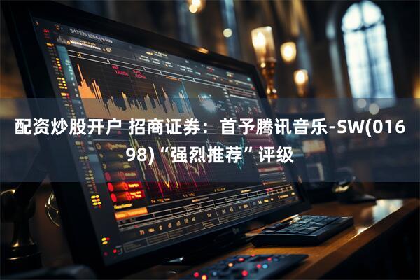 配资炒股开户 招商证券：首予腾讯音乐-SW(01698)“强烈推荐”评级