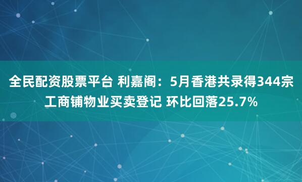 全民配资股票平台 利嘉阁：5月香港共录得344宗工商铺物业买卖登记 环比回落25.7%