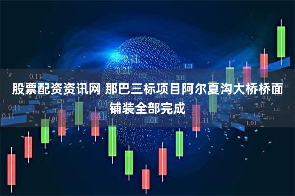 股票配资资讯网 那巴三标项目阿尔夏沟大桥桥面铺装全部完成