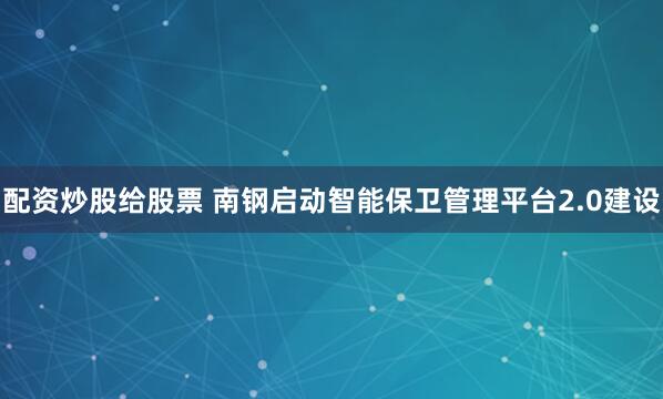 配资炒股给股票 南钢启动智能保卫管理平台2.0建设