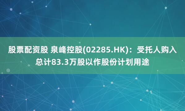 股票配资股 泉峰控股(02285.HK)：受托人购入总计83.3万股以作股份计划用途