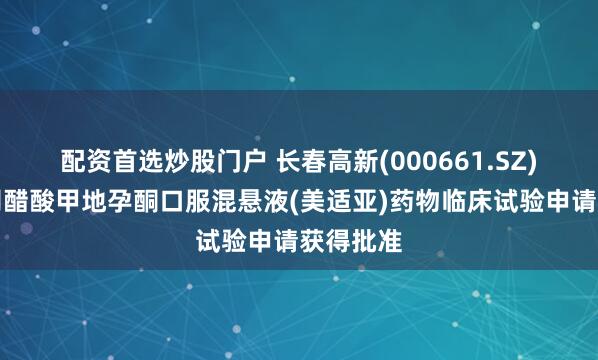 配资首选炒股门户 长春高新(000661.SZ)：子公司醋酸甲地孕酮口服混悬液(美适亚)药物临床试验申请获得批准