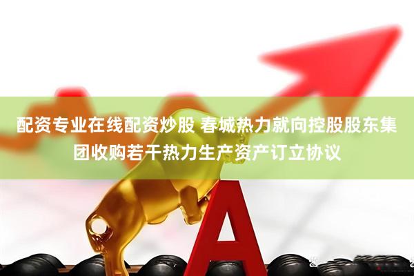 配资专业在线配资炒股 春城热力就向控股股东集团收购若干热力生产资产订立协议