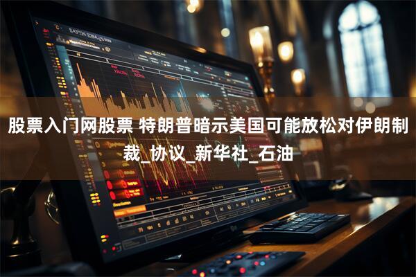 股票入门网股票 特朗普暗示美国可能放松对伊朗制裁_协议_新华社_石油
