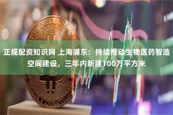 正规配资知识网 上海浦东：持续推动生物医药智造空间建设，三年内新建100万平方米
