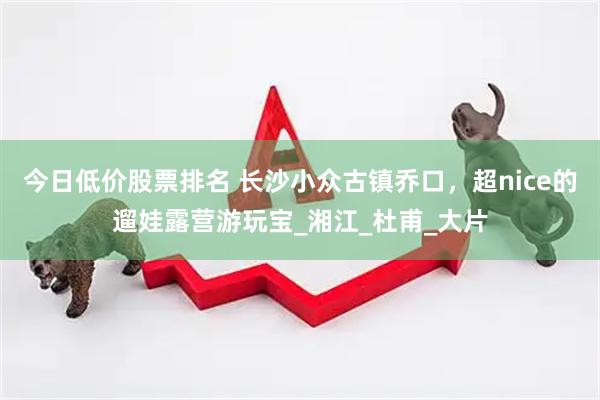 今日低价股票排名 长沙小众古镇乔口，超nice的遛娃露营游玩宝_湘江_杜甫_大片
