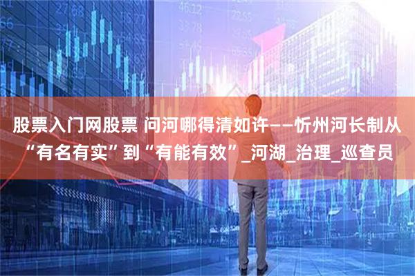 股票入门网股票 问河哪得清如许——忻州河长制从“有名有实”到“有能有效”_河湖_治理_巡查员