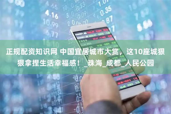 正规配资知识网 中国宜居城市大赏，这10座城狠狠拿捏生活幸福感！_珠海_成都_人民公园