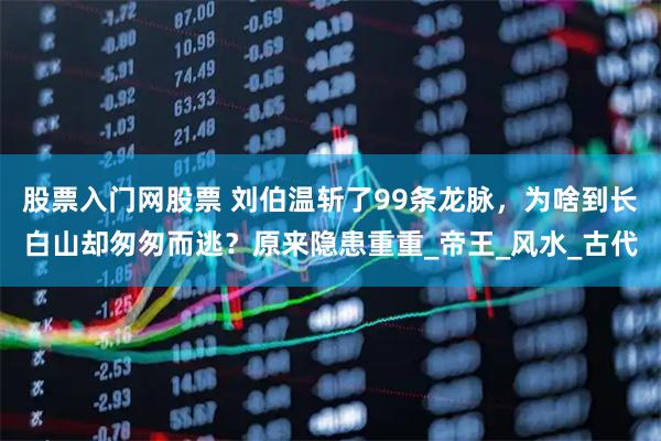 股票入门网股票 刘伯温斩了99条龙脉，为啥到长白山却匆匆而逃？原来隐患重重_帝王_风水_古代