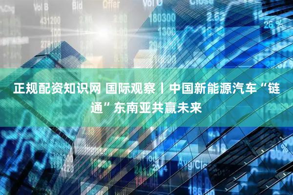 正规配资知识网 国际观察丨中国新能源汽车“链通”东南亚共赢未来