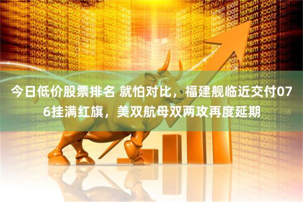今日低价股票排名 就怕对比，福建舰临近交付076挂满红旗，美双航母双两攻再度延期