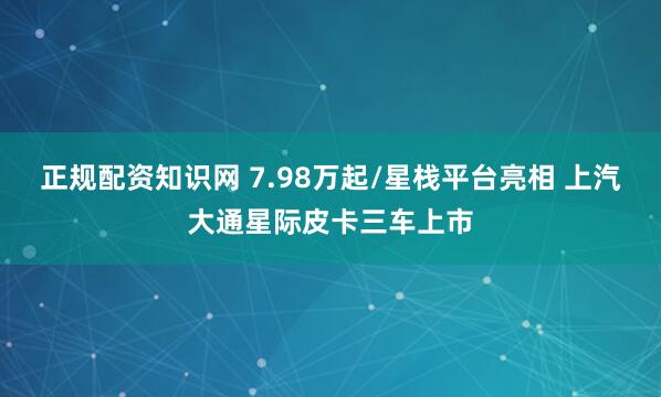 正规配资知识网 7.98万起/星栈平台亮相 上汽大通星际皮卡三车上市