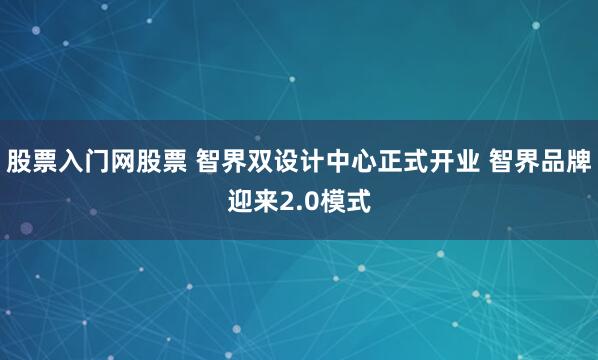 股票入门网股票 智界双设计中心正式开业 智界品牌迎来2.0模式