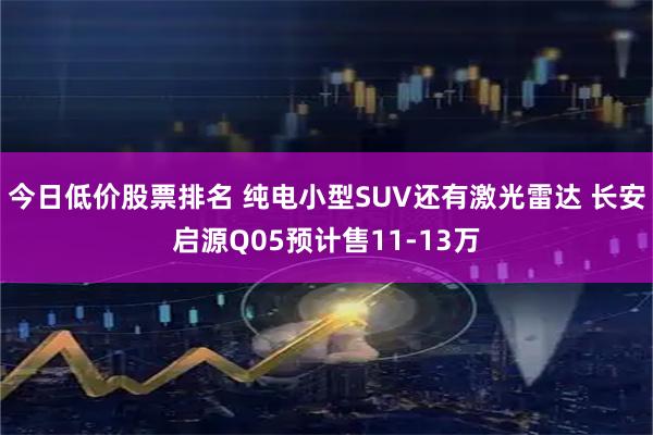今日低价股票排名 纯电小型SUV还有激光雷达 长安启源Q05预计售11-13万