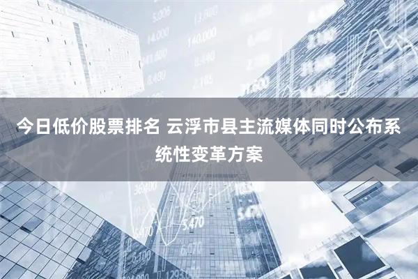 今日低价股票排名 云浮市县主流媒体同时公布系统性变革方案