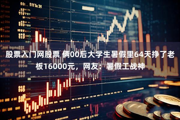 股票入门网股票 俩00后大学生暑假里64天挣了老板16000元，网友：暑假工战神
