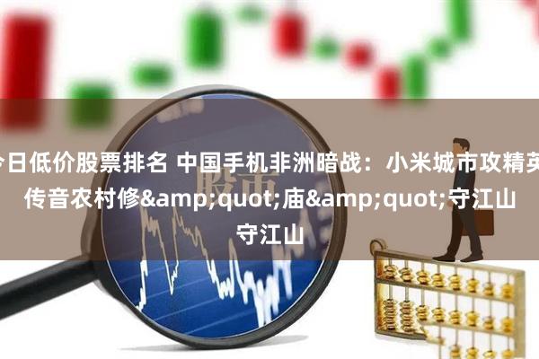今日低价股票排名 中国手机非洲暗战：小米城市攻精英，传音农村修&quot;庙&quot;守江山
