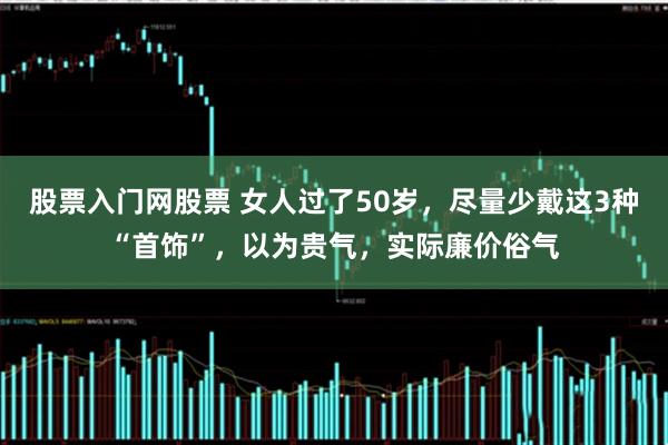 股票入门网股票 女人过了50岁，尽量少戴这3种“首饰”，以为贵气，实际廉价俗气