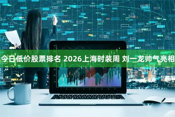 今日低价股票排名 2026上海时装周 刘一龙帅气亮相