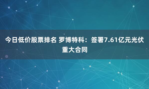 今日低价股票排名 罗博特科：签署7.61亿元光伏重大合同
