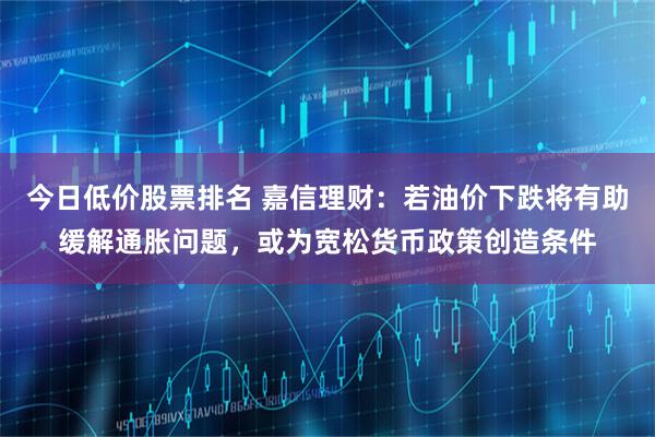 今日低价股票排名 嘉信理财:若油价下跌将有助缓解通胀问题,或为宽松货币政策创造条件