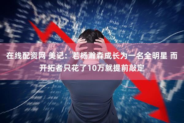在线配资网 美记：若杨瀚森成长为一名全明星 而开拓者只花了10万就提前敲定