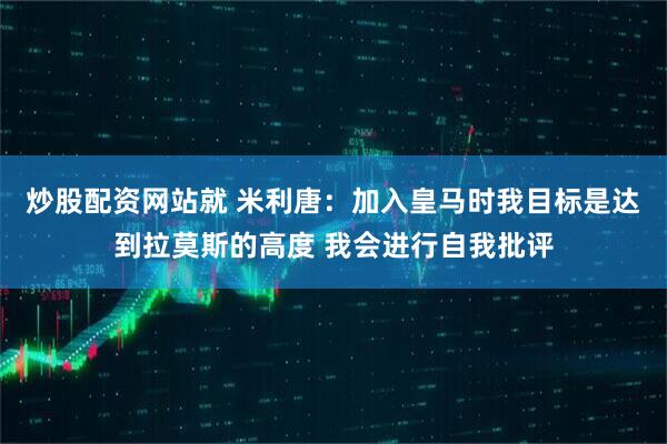 炒股配资网站就 米利唐：加入皇马时我目标是达到拉莫斯的高度 我会进行自我批评