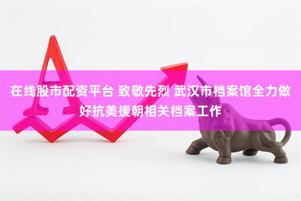 在线股市配资平台 致敬先烈 武汉市档案馆全力做好抗美援朝相关档案工作