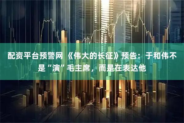 配资平台预警网 《伟大的长征》预告：于和伟不是“演”毛主席，而是在表达他