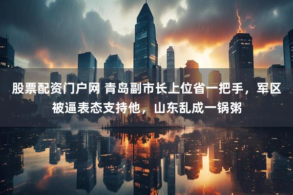 股票配资门户网 青岛副市长上位省一把手，军区被逼表态支持他，山东乱成一锅粥