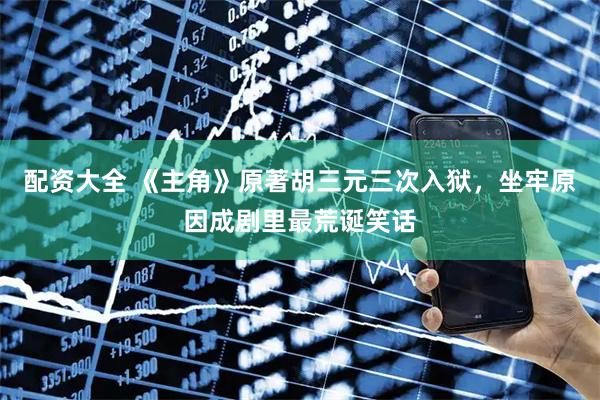 配资大全 《主角》原著胡三元三次入狱，坐牢原因成剧里最荒诞笑话