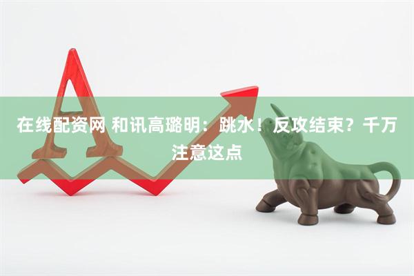 在线配资网 和讯高璐明：跳水！反攻结束？千万注意这点