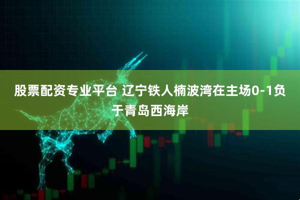 股票配资专业平台 辽宁铁人楠波湾在主场0-1负于青岛西海岸