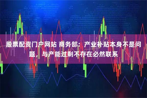 股票配资门户网站 商务部：产业补贴本身不是问题，与产能过剩不存在必然联系
