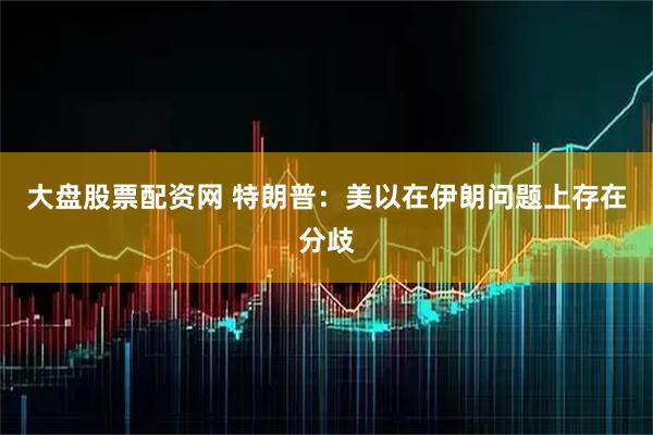 大盘股票配资网 特朗普:美以在伊朗问题上存在分歧