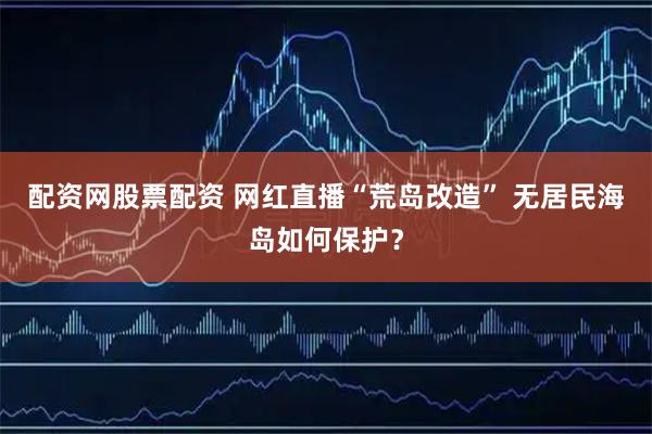配资网股票配资 网红直播“荒岛改造” 无居民海岛如何保护？