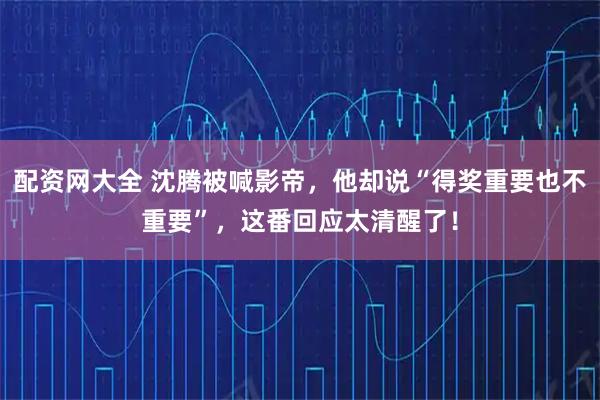 配资网大全 沈腾被喊影帝，他却说“得奖重要也不重要”，这番回应太清醒了！