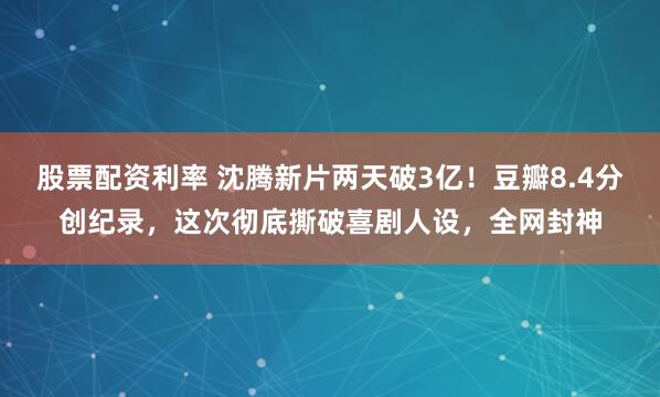 股票配资利率 沈腾新片两天破3亿！豆瓣8.4分创纪录，这次彻底撕破喜剧人设，全网封神