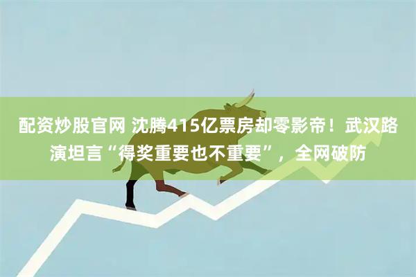 配资炒股官网 沈腾415亿票房却零影帝！武汉路演坦言“得奖重要也不重要”，全网破防