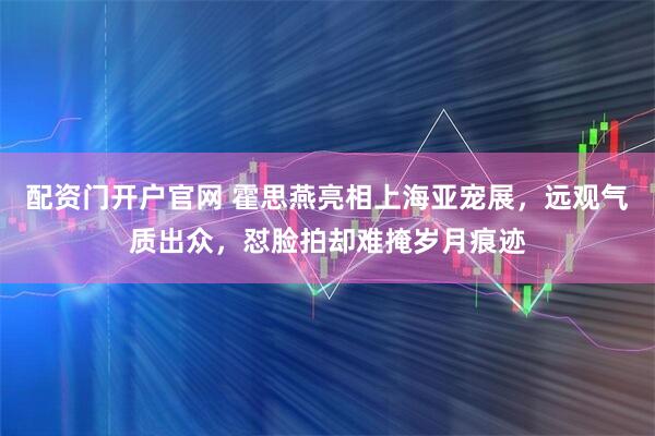 配资门开户官网 霍思燕亮相上海亚宠展，远观气质出众，怼脸拍却难掩岁月痕迹