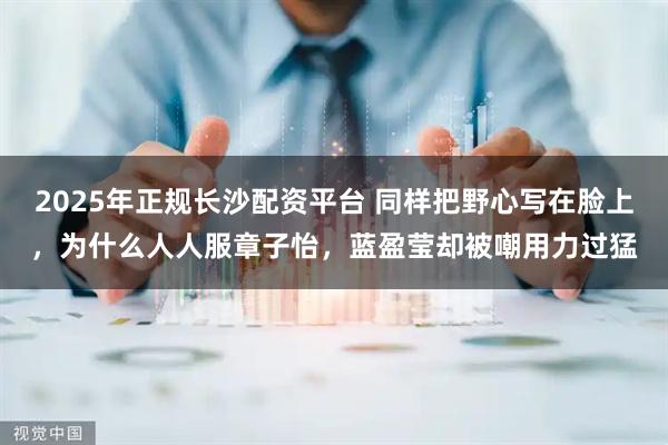 2025年正规长沙配资平台 同样把野心写在脸上，为什么人人服章子怡，蓝盈莹却被嘲用力过猛