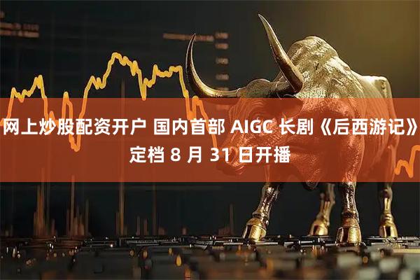 网上炒股配资开户 国内首部 AIGC 长剧《后西游记》定档 8 月 31 日开播