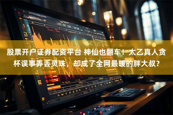 股票开户证券配资平台 神仙也翻车！太乙真人贪杯误事弄丢灵珠，却成了全网最暖的胖大叔？