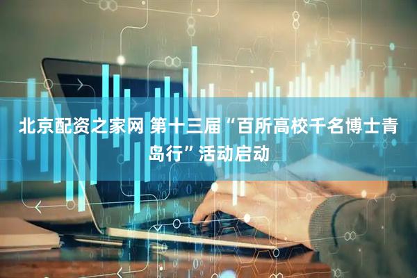 北京配资之家网 第十三届“百所高校千名博士青岛行”活动启动