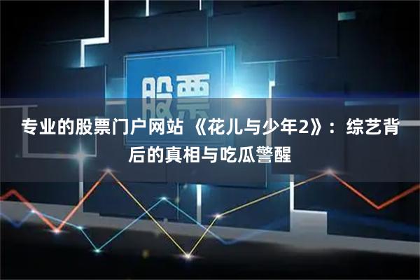 专业的股票门户网站 《花儿与少年2》：综艺背后的真相与吃瓜警醒