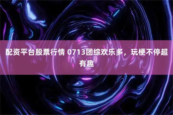 配资平台股票行情 0713团综欢乐多，玩梗不停超有趣