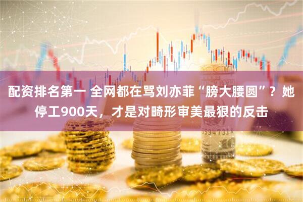 配资排名第一 全网都在骂刘亦菲“膀大腰圆”？她停工900天，才是对畸形审美最狠的反击