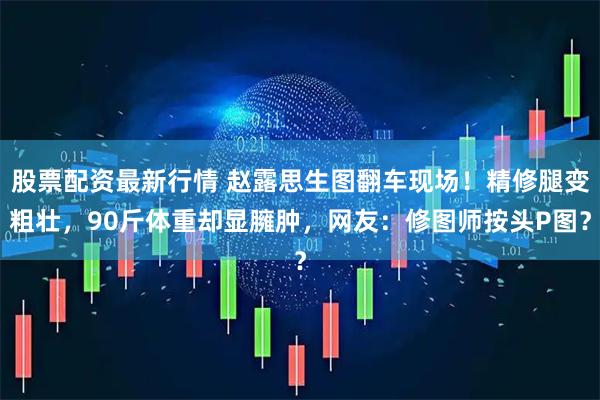 股票配资最新行情 赵露思生图翻车现场！精修腿变粗壮，90斤体重却显臃肿，网友：修图师按头P图？