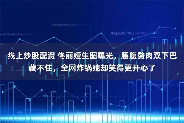 线上炒股配资 佟丽娅生图曝光，腰腹赘肉双下巴藏不住，全网炸锅她却笑得更开心了