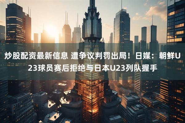 炒股配资最新信息 遭争议判罚出局！日媒：朝鲜U23球员赛后拒绝与日本U23列队握手